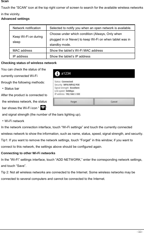  -33- Scan Touch the “SCAN” icon at the top right corner of screen to search for the available wireless networks in the vicinity. Advanced settings  Network notification Selected to notify you when an open network is available.Keep Wi-Fi on during sleep Choose under which condition (Always, Only when plugged in or Never) to keep Wi-Fi on when tablet was in standby mode.   MAC address  Show the tablet’s Wi-Fi MAC address IP address  Show the tablet’s IP address Checking status of wireless network You can check the status of the currently connected Wi-Fi through the following methods:  ·Status bar After the product is connected to the wireless network, the status bar shows the Wi-Fi icon “        ” and signal strength (the number of the bars lighting up).  ·Wi-Fi network In the network connection interface, touch “Wi-Fi settings” and touch the currently connected wireless network to show the information, such as name, status, speed, signal strength, and security.  Tip1: If you want to remove the network settings, touch “Forget” in this window; if you want to connect to this network, the settings above should be configured again. Connecting to other Wi-Fi networks In the “Wi-Fi” settings interface, touch “ADD NETWORK,” enter the corresponding network settings, and touch “Save”. Tip 2: Not all wireless networks are connected to the Internet. Some wireless networks may be connected to several computers and cannot be connected to the Internet.          