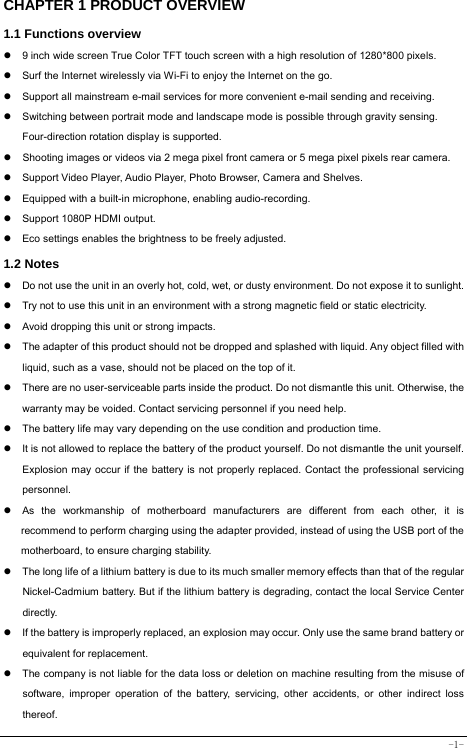  -1- CHAPTER 1 PRODUCT OVERVIEW   1.1 Functions overview     9 inch wide screen True Color TFT touch screen with a high resolution of 1280*800 pixels.   Surf the Internet wirelessly via Wi-Fi to enjoy the Internet on the go.   Support all mainstream e-mail services for more convenient e-mail sending and receiving.   Switching between portrait mode and landscape mode is possible through gravity sensing. Four-direction rotation display is supported.   Shooting images or videos via 2 mega pixel front camera or 5 mega pixel pixels rear camera.   Support Video Player, Audio Player, Photo Browser, Camera and Shelves.   Equipped with a built-in microphone, enabling audio-recording.   Support 1080P HDMI output.   Eco settings enables the brightness to be freely adjusted. 1.2 Notes   Do not use the unit in an overly hot, cold, wet, or dusty environment. Do not expose it to sunlight.   Try not to use this unit in an environment with a strong magnetic field or static electricity.   Avoid dropping this unit or strong impacts.   The adapter of this product should not be dropped and splashed with liquid. Any object filled with liquid, such as a vase, should not be placed on the top of it.   There are no user-serviceable parts inside the product. Do not dismantle this unit. Otherwise, the warranty may be voided. Contact servicing personnel if you need help.   The battery life may vary depending on the use condition and production time.   It is not allowed to replace the battery of the product yourself. Do not dismantle the unit yourself. Explosion may occur if the battery is not properly replaced. Contact the professional servicing personnel.   As the workmanship of motherboard manufacturers are different from each other, it is recommend to perform charging using the adapter provided, instead of using the USB port of the motherboard, to ensure charging stability.   The long life of a lithium battery is due to its much smaller memory effects than that of the regular Nickel-Cadmium battery. But if the lithium battery is degrading, contact the local Service Center directly.   If the battery is improperly replaced, an explosion may occur. Only use the same brand battery or equivalent for replacement.   The company is not liable for the data loss or deletion on machine resulting from the misuse of software, improper operation of the battery, servicing, other accidents, or other indirect loss thereof. 