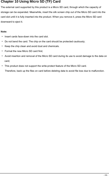  -38- Chapter 10 Using Micro SD (TF) Card The external card supported by this product is a Micro SD card, through which the capacity of storage can be expanded. Meanwhile, insert the silk screen chip out of the Micro SD card into the card slot until it is fully inserted into the product. When you remove it, press the Micro SD card downward to eject it.  Note: · Insert cards face-down into the card slot. ·  Do not bend the card. The chip on the card should be protected cautiously; ·  Keep the chip clean and avoid dust and chemicals. ·  Format the new Micro SD card first; ·  Avoid insertion and removal of the Micro SD card during its use to avoid damage to the data on card; ·  This product does not support the write-protect feature of the Micro SD card. Therefore, back up the files on card before deleting data to avoid file loss due to malfunction.        