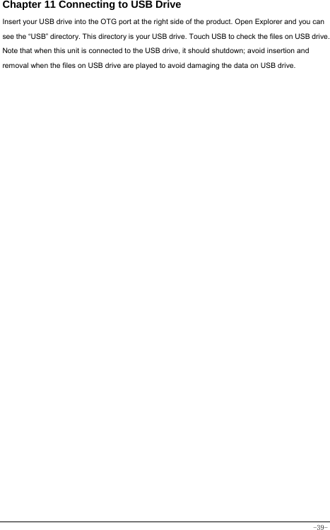  -39- Chapter 11 Connecting to USB Drive Insert your USB drive into the OTG port at the right side of the product. Open Explorer and you can see the “USB” directory. This directory is your USB drive. Touch USB to check the files on USB drive. Note that when this unit is connected to the USB drive, it should shutdown; avoid insertion and removal when the files on USB drive are played to avoid damaging the data on USB drive.               