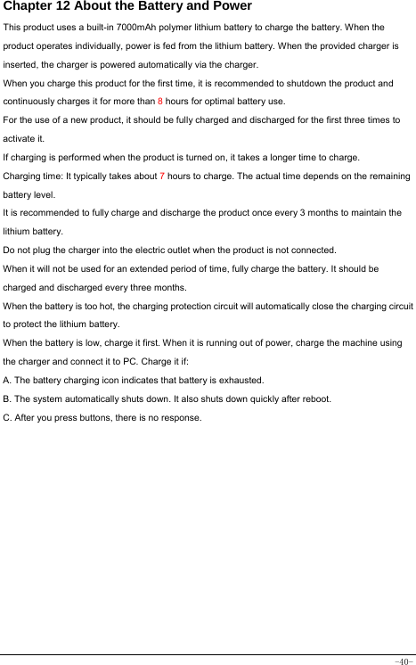  -40- Chapter 12 About the Battery and Power  This product uses a built-in 7000mAh polymer lithium battery to charge the battery. When the product operates individually, power is fed from the lithium battery. When the provided charger is inserted, the charger is powered automatically via the charger. When you charge this product for the first time, it is recommended to shutdown the product and continuously charges it for more than 8 hours for optimal battery use. For the use of a new product, it should be fully charged and discharged for the first three times to activate it. If charging is performed when the product is turned on, it takes a longer time to charge. Charging time: It typically takes about 7 hours to charge. The actual time depends on the remaining battery level. It is recommended to fully charge and discharge the product once every 3 months to maintain the lithium battery. Do not plug the charger into the electric outlet when the product is not connected. When it will not be used for an extended period of time, fully charge the battery. It should be charged and discharged every three months. When the battery is too hot, the charging protection circuit will automatically close the charging circuit to protect the lithium battery. When the battery is low, charge it first. When it is running out of power, charge the machine using the charger and connect it to PC. Charge it if: A. The battery charging icon indicates that battery is exhausted. B. The system automatically shuts down. It also shuts down quickly after reboot. C. After you press buttons, there is no response. 
