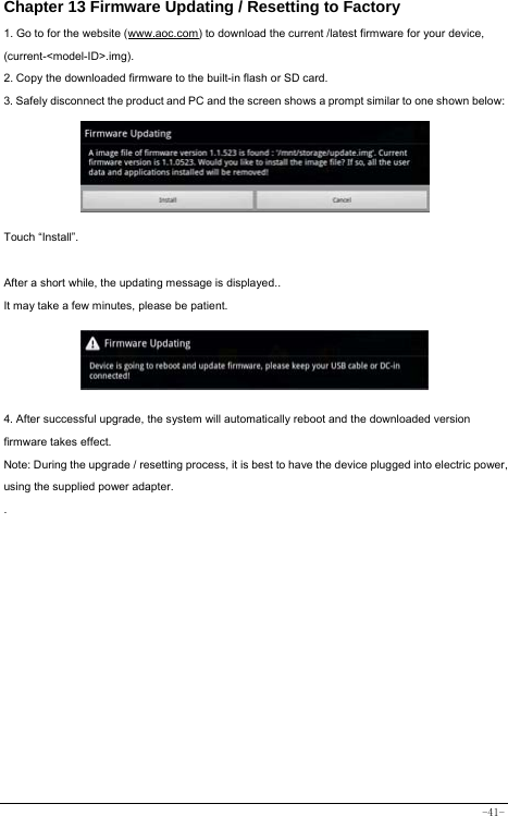  -41- Chapter 13 Firmware Updating / Resetting to Factory 1. Go to for the website (www.aoc.com) to download the current /latest firmware for your device, (current-&lt;model-ID&gt;.img). 2. Copy the downloaded firmware to the built-in flash or SD card. 3. Safely disconnect the product and PC and the screen shows a prompt similar to one shown below:      Touch “Install”.    After a short while, the updating message is displayed.. It may take a few minutes, please be patient.      4. After successful upgrade, the system will automatically reboot and the downloaded version firmware takes effect. Note: During the upgrade / resetting process, it is best to have the device plugged into electric power, using the supplied power adapter. .   