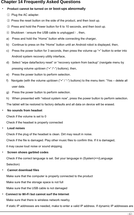  -42- Chapter 14 Frequently Asked Questions ·  Product cannot be turned on or boot-ups abnormally ① Plug the AC adapter. ②  Press the reset button on the side of the product, and then boot up. ③  Press and hold the Power button for 6 to 10 seconds, and then boot up. ④ Shutdown（ensure the USB cable is unplugged）, then,   a)    Press and hold the “Home” button while connecting the charger, b)    Continue to press on the “Home” button until an Android robot is displayed, then, c)    Press the power button for 3 seconds, then press the volume up “+” button to enter into Android system recovery utility interface, d)    Select “wipe data/factory reset” or “recovery system from backup” (navigate menu by pressing volume up/down (“+” /“-”) buttons), then, e)    Press the power button to perform selection. f)    Navigate (with the volume up/down (“+” / “-”) buttons) to the menu item: “Yes – delete all user data. g)    Press the power button to perform selection. h)    When presented with “reboot system now”, press the power button to perform selection. The tablet will be restored to factory defaults and all data on device will be erased. ·  No sounds from headset Check if the volume is set to 0 Check if the headset is properly connected ·  Loud noises Check if the plug of the headset is clean. Dirt may result in noise. Check if the file is damaged. Play other music files to confirm this. If it is damaged, it may cause loud noise or sound skipping. ·  Screen shows garbled codes Check if the correct language is set. Set your language in (System)=&gt;(Language Selection) ·  Cannot download files Make sure that the computer is properly connected to the product Make sure that the storage space is not full Make sure that the USB cable is not damaged · Connect to Wi-Fi but cannot surf the Internet Make sure that there is wireless network nearby. If static IP addresses are needed, make to enter a valid IP address. If dynamic IP addresses are 