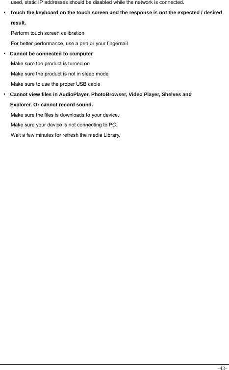  -43- used, static IP addresses should be disabled while the network is connected. · Touch the keyboard on the touch screen and the response is not the expected / desired result. Perform touch screen calibration For better performance, use a pen or your fingernail · Cannot be connected to computer Make sure the product is turned on Make sure the product is not in sleep mode Make sure to use the proper USB cable · Cannot view files in AudioPlayer, PhotoBrowser, Video Player, Shelves and Explorer. Or cannot record sound. Make sure the files is downloads to your device. Make sure your device is not connecting to PC. Wait a few minutes for refresh the media Library.   