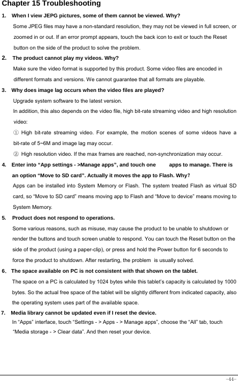  -44- Chapter 15 Troubleshooting   1.   When I view JEPG pictures, some of them cannot be viewed. Why? Some JPEG files may have a non-standard resolution, they may not be viewed in full screen, or zoomed in or out. If an error prompt appears, touch the back icon to exit or touch the Reset button on the side of the product to solve the problem.  2.  The product cannot play my videos. Why? Make sure the video format is supported by this product. Some video files are encoded in different formats and versions. We cannot guarantee that all formats are playable.   3.    Why does image lag occurs when the video files are played? Upgrade system software to the latest version. In addition, this also depends on the video file, high bit-rate streaming video and high resolution video: ① High bit-rate streaming video. For example, the motion scenes of some videos have a bit-rate of 5~6M and image lag may occur. ② High resolution video. If the max frames are reached, non-synchronization may occur. 4.    Enter into “App settings - &gt;Manage apps”, and touch one          apps to manage. There is an option “Move to SD card”. Actually it moves the app to Flash. Why？ Apps can be installed into System Memory or Flash. The system treated Flash as virtual SD card, so “Move to SD card” means moving app to Flash and “Move to device” means moving to System Memory. 5. Product does not respond to operations.     Some various reasons, such as misuse, may cause the product to be unable to shutdown or render the buttons and touch screen unable to respond. You can touch the Reset button on the side of the product (using a paper-clip), or press and hold the Power button for 6 seconds to force the product to shutdown. After restarting, the problem is usually solved. 6． The space available on PC is not consistent with that shown on the tablet.   The space on a PC is calculated by 1024 bytes while this tablet’s capacity is calculated by 1000 bytes. So the actual free space of the tablet will be slightly different from indicated capacity, also the operating system uses part of the available space. 7.  Media library cannot be updated even if I reset the device. In “Apps” interface, touch “Settings - &gt; Apps - &gt; Manage apps”, choose the “All” tab, touch “Media storage - &gt; Clear data”. And then reset your device.  