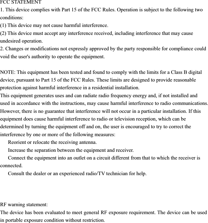 FCC STATEMENT 1. This device complies with Part 15 of the FCC Rules. Operation is subject to the following two conditions: (1) This device may not cause harmful interference. (2) This device must accept any interference received, including interference that may cause undesired operation. 2. Changes or modifications not expressly approved by the party responsible for compliance could void the user&apos;s authority to operate the equipment. NOTE: This equipment has been tested and found to comply with the limits for a Class B digital device, pursuant to Part 15 of the FCC Rules. These limits are designed to provide reasonable protection against harmful interference in a residential installation.This equipment generates uses and can radiate radio frequency energy and, if not installed and used in accordance with the instructions, may cause harmful interference to radio communications. However, there is no guarantee that interference will not occur in a particular installation. If this equipment does cause harmful interference to radio or television reception, which can be determined by turning the equipment off and on, the user is encouraged to try to correct the interference by one or more of the following measures: ǂ  Reorient or relocate the receiving antenna. ǂ  Increase the separation between the equipment and receiver. ǂ  Connect the equipment into an outlet on a circuit different from that to which the receiver is connected. ǂ  Consult the dealer or an experienced radio/TV technician for help. RF warning statement: The device has been evaluated to meet general RF exposure requirement. The device can be used in portable exposure condition without restriction. 