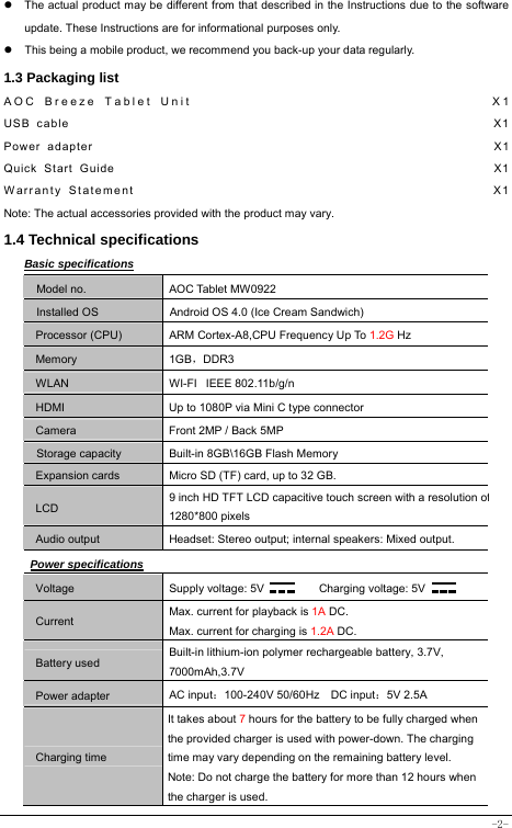  -2-   The actual product may be different from that described in the Instructions due to the software update. These Instructions are for informational purposes only.   This being a mobile product, we recommend you back-up your data regularly. 1.3 Packaging list AOC Breeze Tablet Unit                                    X1 USB cable                                                               X1 Power adapter                                                            X1 Quick Start Guide                                                         X1 Warranty Statement                                                  X1 Note: The actual accessories provided with the product may vary. 1.4 Technical specifications Basic specifications Model no. AOC Tablet MW0922 Installed OS Android OS 4.0 (Ice Cream Sandwich) Processor (CPU) ARM Cortex-A8,CPU Frequency Up To 1.2G Hz Memory 1GB，DDR3 WLAN WI-FI   IEEE 802.11b/g/n HDMI  Up to 1080P via Mini C type connector Camera  Front 2MP / Back 5MP Storage capacity Built-in 8GB\16GB Flash Memory Expansion cards Micro SD (TF) card, up to 32 GB. LCD 9 inch HD TFT LCD capacitive touch screen with a resolution of1280*800 pixels Audio output Headset: Stereo output; internal speakers: Mixed output. Power specifications Voltage Supply voltage: 5V      Charging voltage: 5V   Current Max. current for playback is 1A DC. Max. current for charging is 1.2A DC. Battery used Built-in lithium-ion polymer rechargeable battery, 3.7V, 7000mAh,3.7V Power adapter AC input：100-240V 50/60Hz  DC input：5V 2.5A Charging time It takes about 7 hours for the battery to be fully charged when the provided charger is used with power-down. The charging time may vary depending on the remaining battery level. Note: Do not charge the battery for more than 12 hours when the charger is used. 