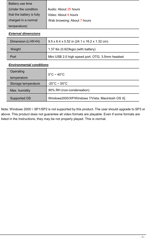  -3- Battery use time (Under the condition that the battery is fully charged in a normal temperature) Audio: About 25 hours Video: About 6 hours Web browsing: About 7 hours External dimensions Dimension (L×W×H) 9.5 x 6.4 x 0.52 in (24.1 x 16.2 x 1.32 cm)           Weight   1.37 lbs (0.623kgs) (with battery) Port Mini USB 2.0 high speed port, OTG, 3.5mm headset Environmental conditions Operating temperature 0°C ~ 40°C Storage temperature  -20°C ~ 55°C Max. humidity  90% RH (non-condensation) Supported OS Windows2000/XP/Windows 7/Vista, Macintosh OS X]  Note: Windows 2000＋SP1/SP2 is not supported by this product. The user should upgrade to SP3 or above. This product does not guarantee all video formats are playable. Even if some formats are listed in the Instructions, they may be not properly played. This is normal.  
