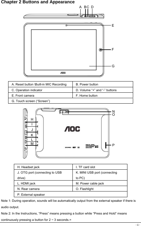  -4- Chapter 2 Buttons and Appearance              A. Reset button \Built-in MIC Recording   B. Power button   C. Operation indicator  D. Volume “+” and “-” buttons E. Front camera F. Home button G. Touch screen (“Screen”)          H. Headset jack I. TF card slot   J. OTG port (connecting to USB drive)   K. MINI USB port (connecting to PC)   L. HDMI jack   M. Power cable jack   N. Rear camera    O. Flashlight P. External speaker Note 1: During operation, sounds will be automatically output from the external speaker if there is audio output. Note 2: In the Instructions, “Press” means pressing a button while “Press and Hold” means continuously pressing a button for 2 ~ 3 seconds.= ABC DEFGH I NK L M  POJ 