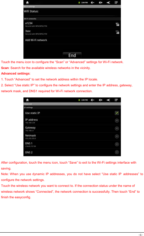  -6-          Touch the menu icon to configure the “Scan” or “Advanced” settings for Wi-Fi network. Scan: Search for the available wireless networks in the vicinity. Advanced settings: 1. Touch “Advanced” to set the network address within the IP locale. 2. Select “Use static IP” to configure the network settings and enter the IP address, gateway, network mask, and DNS1 required for Wi-Fi network connection.             After configuration, touch the menu icon, touch “Save” to exit to the Wi-Fi settings interface with saving. Note: When you use dynamic IP addresses, you do not have select “Use static IP addresses” to configure the network settings. Touch the wireless network you want to connect to. If the connection status under the name of wireless network shows “Connected”, the network connection is successfully. Then touch “End” to finish the easyconfig.      