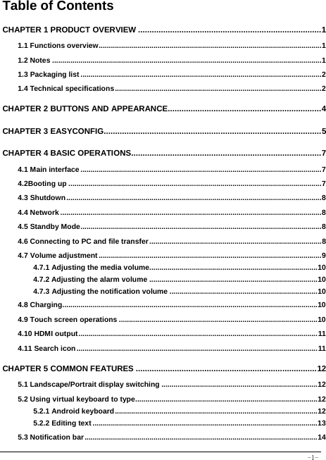  -1- Table of Contents CHAPTER 1 PRODUCT OVERVIEW ................................................................................ 11.1 Functions overview .............................................................................................................. 11.2 Notes ..................................................................................................................................... 11.3 Packaging list ....................................................................................................................... 21.4 Technical specifications ...................................................................................................... 2CHAPTER 2 BUTTONS AND APPEARANCE................................................................... 4CHAPTER 3 EASYCONFIG............................................................................................... 5CHAPTER 4 BASIC OPERATIONS ................................................................................... 74.1 Main interface ....................................................................................................................... 74.2Booting up ............................................................................................................................. 74.3 Shutdown .............................................................................................................................. 84.4 Network ................................................................................................................................. 84.5 Standby Mode ....................................................................................................................... 84.6 Connecting to PC and file transfer ..................................................................................... 84.7 Volume adjustment .............................................................................................................. 94.7.1 Adjusting the media volume................................................................................... 104.7.2 Adjusting the alarm volume ................................................................................... 104.7.3 Adjusting the notification volume ......................................................................... 104.8 Charging .............................................................................................................................. 104.9 Touch screen operations .................................................................................................. 104.10 HDMI output ...................................................................................................................... 114.11 Search icon ....................................................................................................................... 11CHAPTER 5 COMMON FEATURES ............................................................................... 125.1 Landscape/Portrait display switching ............................................................................. 125.2 Using virtual keyboard to type .......................................................................................... 125.2.1 Android keyboard .................................................................................................... 125.2.2 Editing text ............................................................................................................... 135.3 Notification bar ................................................................................................................... 14