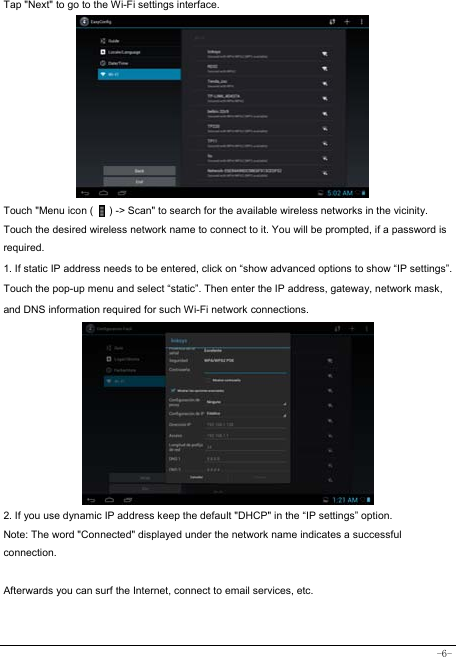  -6- Tap &quot;Next&quot; to go to the Wi-Fi settings interface.             Touch &quot;Menu icon (      ) -&gt; Scan&quot; to search for the available wireless networks in the vicinity. Touch the desired wireless network name to connect to it. You will be prompted, if a password is required.  1. If static IP address needs to be entered, click on “show advanced options to show “IP settings”. Touch the pop-up menu and select “static”. Then enter the IP address, gateway, network mask, and DNS information required for such Wi-Fi network connections.          2. If you use dynamic IP address keep the default &quot;DHCP&quot; in the “IP settings” option. Note: The word &quot;Connected&quot; displayed under the network name indicates a successful connection.   Afterwards you can surf the Internet, connect to email services, etc.  