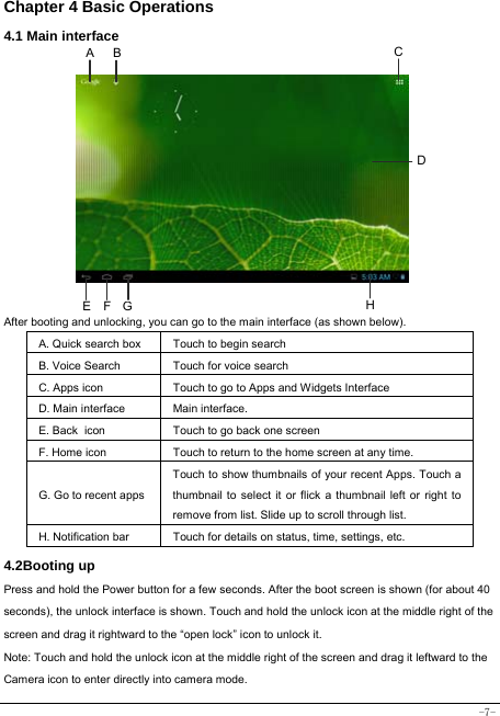  -7- Chapter 4 Basic Operations  4.1 Main interface            After booting and unlocking, you can go to the main interface (as shown below).   A. Quick search box Touch to begin search B. Voice Search  Touch for voice search C. Apps icon Touch to go to Apps and Widgets Interface D. Main interface  Main interface. E. Back icon Touch to go back one screen F. Home icon  Touch to return to the home screen at any time. G. Go to recent appsTouch to show thumbnails of your recent Apps. Touch a thumbnail to select it or flick a thumbnail left or right to remove from list. Slide up to scroll through list. H. Notification bar Touch for details on status, time, settings, etc. 4.2Booting up Press and hold the Power button for a few seconds. After the boot screen is shown (for about 40 seconds), the unlock interface is shown. Touch and hold the unlock icon at the middle right of the screen and drag it rightward to the “open lock” icon to unlock it.   Note: Touch and hold the unlock icon at the middle right of the screen and drag it leftward to the Camera icon to enter directly into camera mode.  A B CE  F GHD