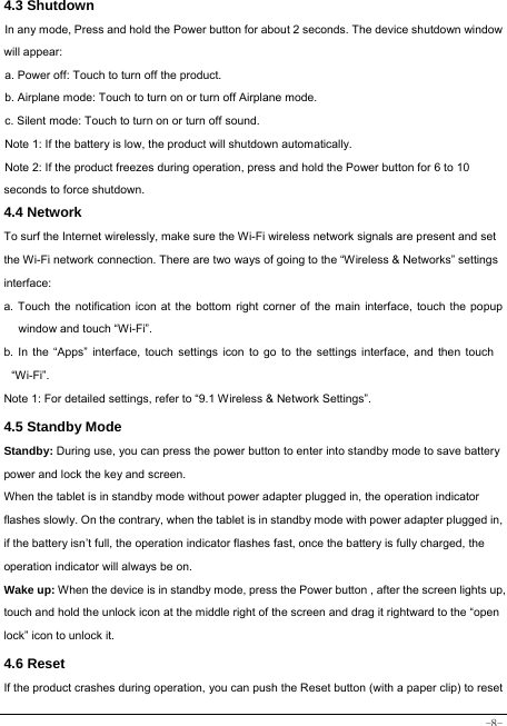  -8- 4.3 Shutdown  In any mode, Press and hold the Power button for about 2 seconds. The device shutdown window will appear:   a. Power off: Touch to turn off the product. b. Airplane mode: Touch to turn on or turn off Airplane mode. c. Silent mode: Touch to turn on or turn off sound. Note 1: If the battery is low, the product will shutdown automatically. Note 2: If the product freezes during operation, press and hold the Power button for 6 to 10 seconds to force shutdown. 4.4 Network  To surf the Internet wirelessly, make sure the Wi-Fi wireless network signals are present and set the Wi-Fi network connection. There are two ways of going to the “Wireless &amp; Networks” settings interface: a. Touch the notification icon at the bottom right corner of the main interface, touch the popup window and touch “Wi-Fi”. b. In the “Apps” interface, touch settings icon to go to the settings interface, and then touch “Wi-Fi”.  Note 1: For detailed settings, refer to “9.1 Wireless &amp; Network Settings”.   4.5 Standby Mode  Standby: During use, you can press the power button to enter into standby mode to save battery power and lock the key and screen.   When the tablet is in standby mode without power adapter plugged in, the operation indicator flashes slowly. On the contrary, when the tablet is in standby mode with power adapter plugged in, if the battery isn’t full, the operation indicator flashes fast, once the battery is fully charged, the operation indicator will always be on. Wake up: When the device is in standby mode, press the Power button , after the screen lights up, touch and hold the unlock icon at the middle right of the screen and drag it rightward to the “open lock” icon to unlock it. 4.6 Reset   If the product crashes during operation, you can push the Reset button (with a paper clip) to reset 