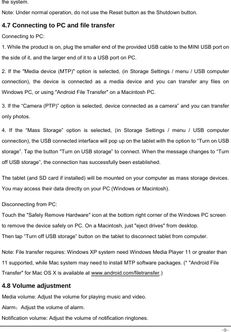  -9- the system. Note: Under normal operation, do not use the Reset button as the Shutdown button. 4.7 Connecting to PC and file transfer  Connecting to PC:     1. While the product is on, plug the smaller end of the provided USB cable to the MINI USB port on the side of it, and the larger end of it to a USB port on PC.    2. If the &quot;Media device (MTP)&quot; option is selected, (in Storage Settings / menu / USB computer connection), the device is connected as a media device and you can transfer any files on Windows PC, or using &quot;Android File Transfer&quot; on a Macintosh PC.    3. If the “Camera (PTP)” option is selected, device connected as a camera” and you can transfer only photos.    4. If the “Mass Storage” option is selected, (in Storage Settings / menu / USB computer connection), the USB connected interface will pop up on the tablet with the option to “Turn on USB storage”. Tap the button &quot;Turn on USB storage” to connect. When the message changes to “Turn off USB storage”, the connection has successfully been established.  The tablet (and SD card if installed) will be mounted on your computer as mass storage devices. You may access their data directly on your PC (Windows or Macintosh).    Disconnecting from PC: Touch the &quot;Safely Remove Hardware&quot; icon at the bottom right corner of the Windows PC screen to remove the device safely on PC. On a Macintosh, just &quot;eject drives&quot; from desktop. Then tap “Turn off USB storage” button on the tablet to disconnect tablet from computer.    Note: File transfer requires: Windows XP system need Windows Media Player 11 or greater than 11 supported, while Mac system may need to install MTP software packages. (* &quot;Android File Transfer&quot; for Mac OS X is available at www.android.com/filetransfer.)  4.8 Volume adjustment  Media volume: Adjust the volume for playing music and video. Alarm：Adjust the volume of alarm. Notification volume: Adjust the volume of notification ringtones.  