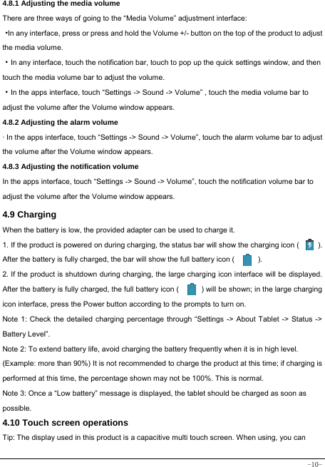  -10- 4.8.1 Adjusting the media volume  There are three ways of going to the “Media Volume” adjustment interface: ·In any interface, press or press and hold the Volume +/- button on the top of the product to adjust the media volume. ·In any interface, touch the notification bar, touch to pop up the quick settings window, and then touch the media volume bar to adjust the volume.   ·In the apps interface, touch “Settings -&gt; Sound -&gt; Volume” , touch the media volume bar to adjust the volume after the Volume window appears.   4.8.2 Adjusting the alarm volume   · In the apps interface, touch “Settings -&gt; Sound -&gt; Volume”, touch the alarm volume bar to adjust the volume after the Volume window appears. 4.8.3 Adjusting the notification volume In the apps interface, touch “Settings -&gt; Sound -&gt; Volume”, touch the notification volume bar to adjust the volume after the Volume window appears.     4.9 Charging When the battery is low, the provided adapter can be used to charge it.  1. If the product is powered on during charging, the status bar will show the charging icon (          ). After the battery is fully charged, the bar will show the full battery icon (          ). 2. If the product is shutdown during charging, the large charging icon interface will be displayed. After the battery is fully charged, the full battery icon (            ) will be shown; in the large charging icon interface, press the Power button according to the prompts to turn on.     Note 1: Check the detailed charging percentage through “Settings -&gt; About Tablet -&gt; Status -&gt; Battery Level”. Note 2: To extend battery life, avoid charging the battery frequently when it is in high level. (Example: more than 90%) It is not recommended to charge the product at this time; if charging is performed at this time, the percentage shown may not be 100%. This is normal. Note 3: Once a “Low battery” message is displayed, the tablet should be charged as soon as possible.  4.10 Touch screen operations   Tip: The display used in this product is a capacitive multi touch screen. When using, you can 