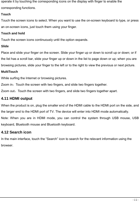  -11- operate it by touching the corresponding icons on the display with finger to enable the corresponding functions.  Touch  Touch the screen icons to select. When you want to use the on-screen keyboard to type, or press an on-screen icons, just touch them using your finger. Touch and hold   Touch the screen icons continuously until the option expands.  Slide   Place and slide your finger on the screen. Slide your finger up or down to scroll up or down; or if the list has a scroll bar, slide your finger up or down in the list to page down or up; when you are browsing pictures, slide your finger to the left or to the right to view the previous or next picture.   MultiTouch While surfing the Internet or browsing pictures. Zoom in：Touch the screen with two fingers, and slide two fingers together. Zoom out：Touch the screen with two fingers, and slide two fingers together apart. 4.11 HDMI output When the product is on, plug the smaller end of the HDMI cable to the HDMI port on the side, and the larger end to the HDMI port of TV. The device will enter into HDMI mode automatically.   Note: When you are in HDMI mode, you can control the system through USB mouse, USB keyboard, Bluetooth mouse and Bluetooth keyboard. 4.12 Search icon   In the main interface, touch the “Search” icon to search for the relevant information using the browser.  