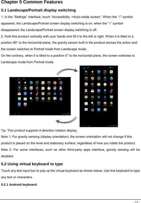  -12- Chapter 5 Common Features 5.1 Landscape/Portrait display switching   1. In the “Settings” interface, touch “Accessibility -&gt;Auto-rotate screen.” When the “√” symbol appeared, the Landscape/Portrait screen display switching is on; when the “√” symbol disappeared, the Landscape/Portrait screen display switching is off.   2. Hold this product vertically with your hands and tilt it to the left or right. When it is tilted to a position 90° to the horizontal plane, the gravity sensor built in the product senses the action and the screen switches to Portrait mode from Landscape mode.   On the contrary, when it is tilted to a position 0° to the horizontal plane, the screen switches to Landscape mode from Portrait mode.            Tip: This product supports 4-direction rotation display.   Note 1: For gravity sensing (display orientation), the screen orientation will not change if this product is placed on the level and stationary surface, regardless of how you rotate the product.     Note 2: For some interfaces, such as other third-party apps interface, gravity sensing will be disabled.   5.2 Using virtual keyboard to type Touch any text input box to pop up the virtual keyboard as shown below. Use this keyboard to type any text or characters.     5.2.1 Android keyboard   