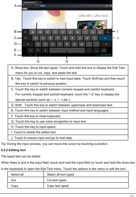  -13-          A. Show box: Show the text typed. Touch and hold this box to display the Edit Text menu for you to cut, copy, and paste the text.   B. Tab：Touch this key to switch to next input table. Touch Shift key and then touch this key to switch to previous position. C. Touch this key to switch between numeric keypad and symbol keyboard; For numeric keypad and symbol keyboard, touch the “~\{” key to display the special symbols (such as ~, ±, ÷, ×,etc.).   D. Shift：Touch this key to switch between uppercase and lowercase text.  E. Touch this key to switch between input method and input languages. F. Touch this key to close keyboard. G. Touch this key to use voice recognition to input text. H. Touch this key to input space.   I. Touch to delete the edited text.  J. Touch to ensure input and go to next step.  Tip: During the input process, you can move the cursor by touching a position.   5.2.2 Editing text   The typed text can be edited. When there is text in the input field, touch and hold the input field (or touch and hold the show box in the keyboard) to open the Edit Text menu. Touch the options in the menu to edit the text.   Select all   Select all text typed Cut      Cut text typed  Copy   Copy text typed  A B C D E I JGF H