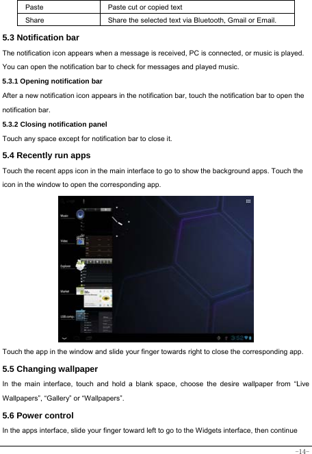  -14- Paste Paste cut or copied text  Share  Share the selected text via Bluetooth, Gmail or Email. 5.3 Notification bar  The notification icon appears when a message is received, PC is connected, or music is played. You can open the notification bar to check for messages and played music.    5.3.1 Opening notification bar   After a new notification icon appears in the notification bar, touch the notification bar to open the notification bar.  5.3.2 Closing notification panel   Touch any space except for notification bar to close it.      5.4 Recently run apps   Touch the recent apps icon in the main interface to go to show the background apps. Touch the icon in the window to open the corresponding app.               Touch the app in the window and slide your finger towards right to close the corresponding app.   5.5 Changing wallpaper   In the main interface, touch and hold a blank space, choose the desire wallpaper from “Live Wallpapers”, “Gallery” or “Wallpapers”.   5.6 Power control   In the apps interface, slide your finger toward left to go to the Widgets interface, then continue 