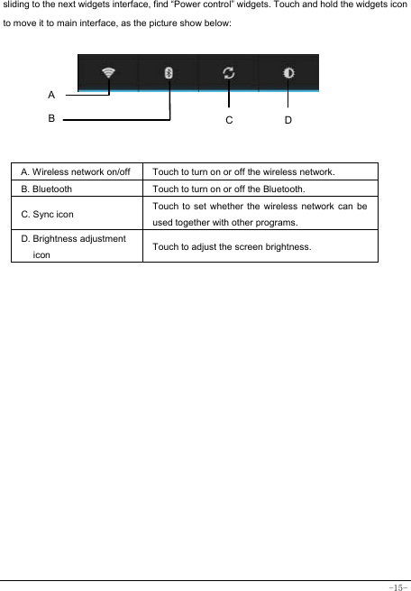  -15- sliding to the next widgets interface, find “Power control” widgets. Touch and hold the widgets icon to move it to main interface, as the picture show below:       A. Wireless network on/off  Touch to turn on or off the wireless network. B. Bluetooth  Touch to turn on or off the Bluetooth. C. Sync icon   Touch to set whether the wireless network can be used together with other programs.   D. Brightness adjustment icon Touch to adjust the screen brightness.   A B  DC