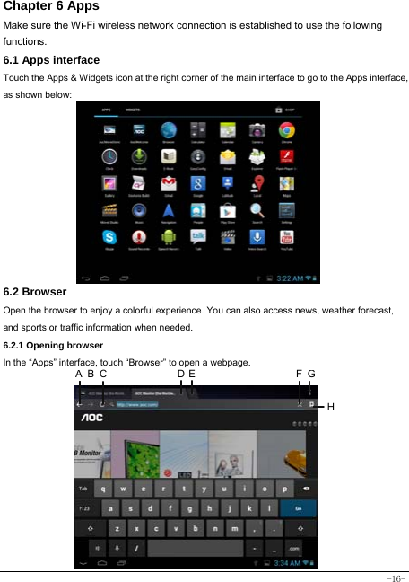  -16- Chapter 6 Apps Make sure the Wi-Fi wireless network connection is established to use the following functions.   6.1 Apps interface Touch the Apps &amp; Widgets icon at the right corner of the main interface to go to the Apps interface, as shown below:         6.2 Browser  Open the browser to enjoy a colorful experience. You can also access news, weather forecast, and sports or traffic information when needed.  6.2.1 Opening browser  In the “Apps” interface, touch “Browser” to open a webpage.             A B C D E FGH