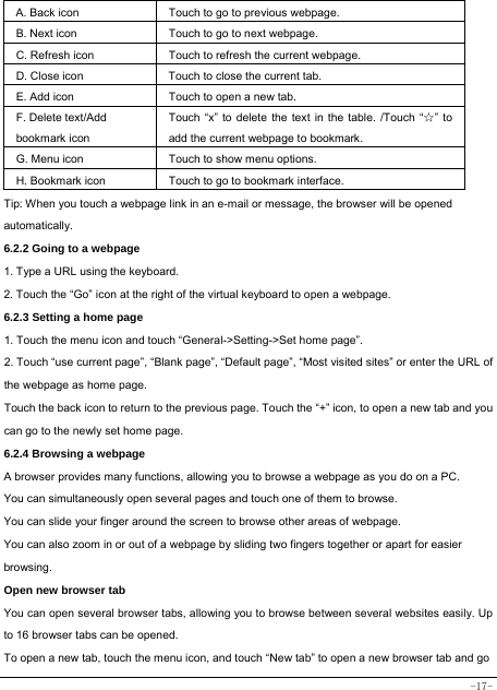  -17-   A. Back icon Touch to go to previous webpage. B. Next icon Touch to go to next webpage.   C. Refresh icon Touch to refresh the current webpage. D. Close icon  Touch to close the current tab. E. Add icon    Touch to open a new tab.   F. Delete text/Add   bookmark icon Touch “x” to delete the text in the table. /Touch “☆” to add the current webpage to bookmark. G. Menu icon Touch to show menu options. H. Bookmark icon Touch to go to bookmark interface. Tip: When you touch a webpage link in an e-mail or message, the browser will be opened automatically.  6.2.2 Going to a webpage   1. Type a URL using the keyboard. 2. Touch the “Go” icon at the right of the virtual keyboard to open a webpage. 6.2.3 Setting a home page   1. Touch the menu icon and touch “General-&gt;Setting-&gt;Set home page”. 2. Touch “use current page”, “Blank page”, “Default page”, “Most visited sites” or enter the URL of the webpage as home page. Touch the back icon to return to the previous page. Touch the “+” icon, to open a new tab and you can go to the newly set home page.   6.2.4 Browsing a webpage   A browser provides many functions, allowing you to browse a webpage as you do on a PC. You can simultaneously open several pages and touch one of them to browse. You can slide your finger around the screen to browse other areas of webpage. You can also zoom in or out of a webpage by sliding two fingers together or apart for easier browsing. Open new browser tab    You can open several browser tabs, allowing you to browse between several websites easily. Up to 16 browser tabs can be opened. To open a new tab, touch the menu icon, and touch “New tab” to open a new browser tab and go 