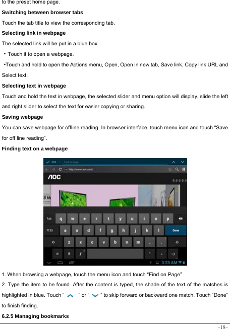  -18- to the preset home page. Switching between browser tabs Touch the tab title to view the corresponding tab. Selecting link in webpage The selected link will be put in a blue box. ·Touch it to open a webpage. ·Touch and hold to open the Actions menu, Open, Open in new tab, Save link, Copy link URL and Select text. Selecting text in webpage Touch and hold the text in webpage, the selected slider and menu option will display, slide the left and right slider to select the text for easier copying or sharing. Saving webpage You can save webpage for offline reading. In browser interface, touch menu icon and touch “Save for off line reading”. Finding text on a webpage                   1. When browsing a webpage, touch the menu icon and touch “Find on Page”   2. Type the item to be found. After the content is typed, the shade of the text of the matches is highlighted in blue. Touch “   ” or “    ” to skip forward or backward one match. Touch “Done” to finish finding.  6.2.5 Managing bookmarks 