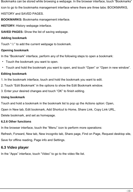  -19- Bookmarks can be stored while browsing a webpage. In the browser interface, touch “Bookmarks” icon to go to the bookmarks management interface where there are three tabs: BOOKMARKS, HISTORY and SAVED PAGES.  BOOKMARKS: Bookmarks management interface. HISTORY: History webpage interface. SAVED PAGES: Show the list of saving webpage. Adding bookmark Touch “☆” to add the current webpage to bookmark. Opening bookmark   In the “Bookmark” interface, perform any of the following steps to open a bookmark: ·  Touch the bookmark you want to open. ·  Touch and hold the bookmark you want to open, and touch “Open” or “Open in new window”. Editing bookmark 1. In the bookmark interface, touch and hold the bookmark you want to edit. 2. Touch “Edit Bookmark” in the options to show the Edit Bookmark window. 3. Enter your desired changes and touch “OK” to finish editing. Using bookmark Touch and hold a bookmark in the bookmark list to pop up the Actions option: Open, Open in New tab, Edit bookmark, Add Shortcut to Home, Share Link, Copy Link URL, Delete bookmark, and set as homepage. 6.2.6 Other functions In the browser interface, touch the “Menu” icon to perform more operations:   Refresh, Forward, New tab, New incognito tab, Share page, Find on Page, Request desktop site, Save for offline reading, Page info and Settings.  6.3 Video player In the “Apps” interface, touch “Video” to go to the video file list.      