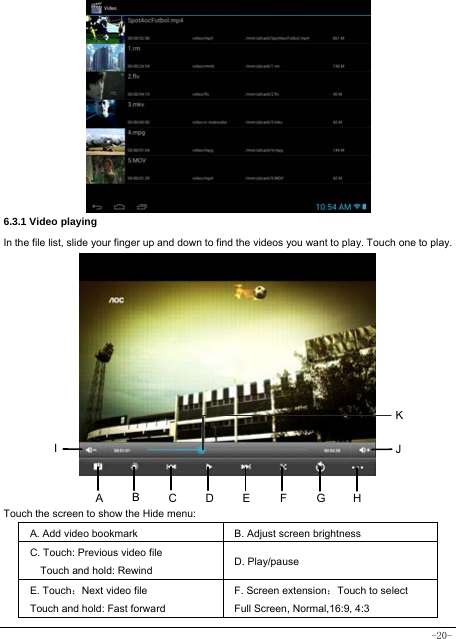  -20-            6.3.1 Video playing In the file list, slide your finger up and down to find the videos you want to play. Touch one to play.            Touch the screen to show the Hide menu:  A. Add video bookmark B. Adjust screen brightness C. Touch: Previous video file Touch and hold: Rewind D. Play/pause   E. Touch：Next video file Touch and hold: Fast forward   F. Screen extension：Touch to select Full Screen, Normal,16:9, 4:3 ABHI  JEFGCDK
