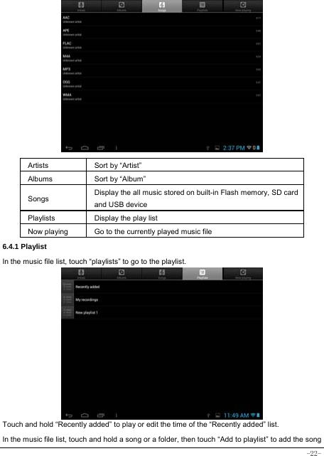  -22-                Artists  Sort by “Artist” Albums Sort by “Album” Songs  Display the all music stored on built-in Flash memory, SD card and USB device Playlists  Display the play list Now playing  Go to the currently played music file 6.4.1 Playlist In the music file list, touch “playlists” to go to the playlist.             Touch and hold “Recently added” to play or edit the time of the “Recently added” list. In the music file list, touch and hold a song or a folder, then touch “Add to playlist” to add the song 