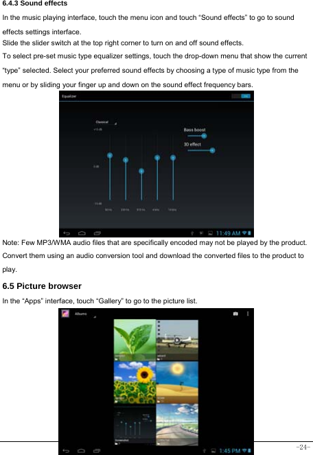  -24- 6.4.3 Sound effects In the music playing interface, touch the menu icon and touch “Sound effects” to go to sound effects settings interface. Slide the slider switch at the top right corner to turn on and off sound effects. To select pre-set music type equalizer settings, touch the drop-down menu that show the current “type” selected. Select your preferred sound effects by choosing a type of music type from the menu or by sliding your finger up and down on the sound effect frequency bars.            Note: Few MP3/WMA audio files that are specifically encoded may not be played by the product. Convert them using an audio conversion tool and download the converted files to the product to play. 6.5 Picture browser In the “Apps” interface, touch “Gallery” to go to the picture list.             