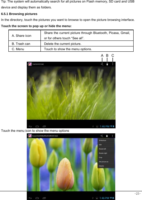  -25-  Tip: The system will automatically search for all pictures on Flash memory, SD card and USB device and display them as folders. 6.5.1 Browsing pictures  In the directory, touch the pictures you want to browse to open the picture browsing interface.   Touch the screen to pop up or hide the menu:  A. Share icon Share the current picture through Bluetooth, Picasa, Gmail, or for others touch “See all”.     B. Trash can  Delete the current picture. C. Menu  Touch to show the menu options.                Touch the menu icon to show the menu options          CBA