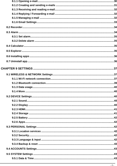  -3- 8.1.1 Opening e-mail ......................................................................................................... 308.1.2 Creating and sending e-mails ................................................................................ 318.1.3 Receiving and reading e-mail ................................................................................. 328.1.4 Replying / Forwarding e-mail ................................................................................. 328.1.5 Managing e-mail ...................................................................................................... 328.1.6 Email Settings .......................................................................................................... 338.2 Recorder .............................................................................................................................. 348.3 Alarm ................................................................................................................................... 348.3.1 Set alarm................................................................................................................... 358.3.2 Delete alarm ............................................................................................................. 358.4 Calculator ............................................................................................................................ 358.5 Explorer ............................................................................................................................... 358.6 Installing apps .................................................................................................................... 368.7 Uninstall app ....................................................................................................................... 36CHAPTER 9 SETTINGS .................................................................................................. 379.1 WIRELESS &amp; NETWORK Settings .................................................................................... 379.1.1 Wi-Fi network connection ....................................................................................... 379.1.2 Bluetooth connection .............................................................................................. 399.1.3 Data usage................................................................................................................ 409.1.4 More .......................................................................................................................... 409.2 DEVICE Settings ................................................................................................................. 409.2.1 Sound ........................................................................................................................ 409.2.2 Display ...................................................................................................................... 409.2.3 HDMI .......................................................................................................................... 419.2.4 Storage ..................................................................................................................... 419.2.5 Battery ...................................................................................................................... 429.2.6 Apps .......................................................................................................................... 429.3 PERSONAL Settings .......................................................................................................... 429.3.1 Location services .................................................................................................... 429.3.2 Security ..................................................................................................................... 429.3.3 Language &amp; input .................................................................................................... 429.3.4 Backup &amp; reset ........................................................................................................ 439.4 ACCOUNTS Settings .......................................................................................................... 439.5 SYSTEM Settings ............................................................................................................... 439.5.1 Data &amp; Time .............................................................................................................. 43