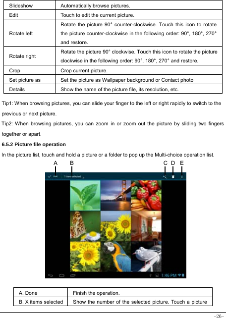  -26-  Slideshow Automatically browse pictures. Edit  Touch to edit the current picture.   Rotate left Rotate the picture 90° counter-clockwise. Touch this icon to rotate the picture counter-clockwise in the following order: 90°, 180°, 270° and restore.   Rotate right  Rotate the picture 90° clockwise. Touch this icon to rotate the picture clockwise in the following order: 90°, 180°, 270° and restore. Crop Crop current picture.  Set picture as  Set the picture as Wallpaper background or Contact photo Details  Show the name of the picture file, its resolution, etc. Tip1: When browsing pictures, you can slide your finger to the left or right rapidly to switch to the previous or next picture. Tip2: When browsing pictures, you can zoom in or zoom out the picture by sliding two fingers together or apart. 6.5.2 Picture file operation In the picture list, touch and hold a picture or a folder to pop up the Multi-choice operation list.              A. Done  Finish the operation. B. X items selected Show the number of the selected picture. Touch a picture DCA  B E