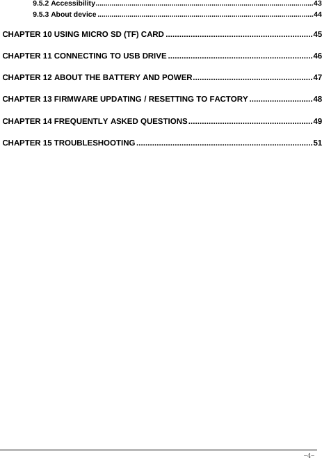  -4- 9.5.2 Accessibility ............................................................................................................. 439.5.3 About device ............................................................................................................ 44 CHAPTER 10 USING MICRO SD (TF) CARD ................................................................. 45CHAPTER 11 CONNECTING TO USB DRIVE ................................................................ 46CHAPTER 12 ABOUT THE BATTERY AND POWER ..................................................... 47CHAPTER 13 FIRMWARE UPDATING / RESETTING TO FACTORY ............................ 48CHAPTER 14 FREQUENTLY ASKED QUESTIONS ....................................................... 49CHAPTER 15 TROUBLESHOOTING .............................................................................. 51