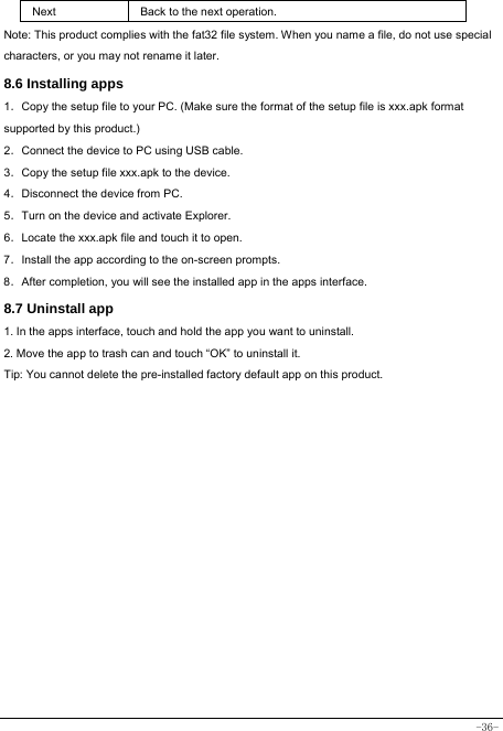  -36- Next Back to the next operation. Note: This product complies with the fat32 file system. When you name a file, do not use special characters, or you may not rename it later.   8.6 Installing apps    1．Copy the setup file to your PC. (Make sure the format of the setup file is xxx.apk format supported by this product.) 2．Connect the device to PC using USB cable. 3．Copy the setup file xxx.apk to the device. 4．Disconnect the device from PC. 5．Turn on the device and activate Explorer. 6．Locate the xxx.apk file and touch it to open. 7．Install the app according to the on-screen prompts. 8．After completion, you will see the installed app in the apps interface.    8.7 Uninstall app   1. In the apps interface, touch and hold the app you want to uninstall. 2. Move the app to trash can and touch “OK” to uninstall it. Tip: You cannot delete the pre-installed factory default app on this product.