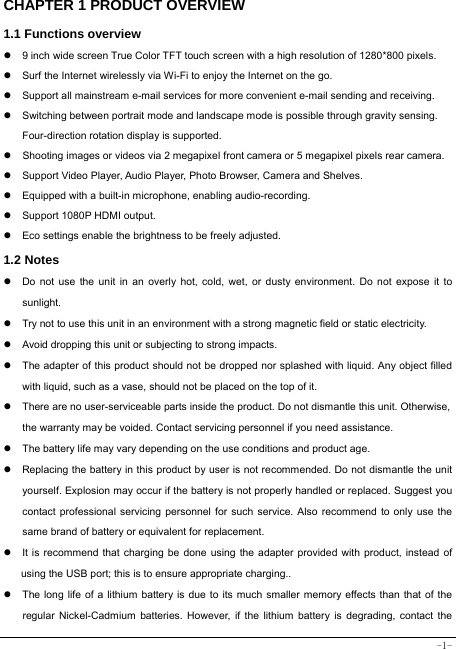  -1- CHAPTER 1 PRODUCT OVERVIEW   1.1 Functions overview   z  9 inch wide screen True Color TFT touch screen with a high resolution of 1280*800 pixels. z  Surf the Internet wirelessly via Wi-Fi to enjoy the Internet on the go. z  Support all mainstream e-mail services for more convenient e-mail sending and receiving. z  Switching between portrait mode and landscape mode is possible through gravity sensing. Four-direction rotation display is supported. z  Shooting images or videos via 2 megapixel front camera or 5 megapixel pixels rear camera. z  Support Video Player, Audio Player, Photo Browser, Camera and Shelves. z  Equipped with a built-in microphone, enabling audio-recording. z  Support 1080P HDMI output. z  Eco settings enable the brightness to be freely adjusted. 1.2 Notes z  Do not use the unit in an overly hot, cold, wet, or dusty environment. Do not expose it to sunlight. z  Try not to use this unit in an environment with a strong magnetic field or static electricity. z  Avoid dropping this unit or subjecting to strong impacts. z  The adapter of this product should not be dropped nor splashed with liquid. Any object filled with liquid, such as a vase, should not be placed on the top of it. z  There are no user-serviceable parts inside the product. Do not dismantle this unit. Otherwise, the warranty may be voided. Contact servicing personnel if you need assistance. z  The battery life may vary depending on the use conditions and product age. z  Replacing the battery in this product by user is not recommended. Do not dismantle the unit yourself. Explosion may occur if the battery is not properly handled or replaced. Suggest you contact professional servicing personnel for such service. Also recommend to only use the same brand of battery or equivalent for replacement. z  It is recommend that charging be done using the adapter provided with product, instead of using the USB port; this is to ensure appropriate charging.. z  The long life of a lithium battery is due to its much smaller memory effects than that of the regular Nickel-Cadmium batteries. However, if the lithium battery is degrading, contact the 