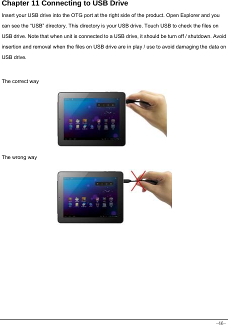  -46- Chapter 11 Connecting to USB Drive Insert your USB drive into the OTG port at the right side of the product. Open Explorer and you can see the “USB” directory. This directory is your USB drive. Touch USB to check the files on USB drive. Note that when unit is connected to a USB drive, it should be turn off / shutdown. Avoid insertion and removal when the files on USB drive are in play / use to avoid damaging the data on USB drive.    The correct way      The wrong way          