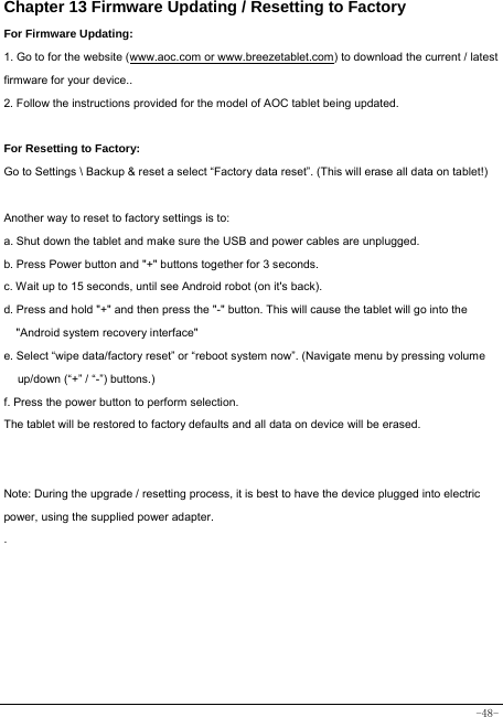  -48- Chapter 13 Firmware Updating / Resetting to Factory For Firmware Updating: 1. Go to for the website (www.aoc.com or www.breezetablet.com) to download the current / latest firmware for your device.. 2. Follow the instructions provided for the model of AOC tablet being updated.  For Resetting to Factory: Go to Settings \ Backup &amp; reset a select “Factory data reset”. (This will erase all data on tablet!)    Another way to reset to factory settings is to: a. Shut down the tablet and make sure the USB and power cables are unplugged. b. Press Power button and &quot;+&quot; buttons together for 3 seconds.   c. Wait up to 15 seconds, until see Android robot (on it&apos;s back). d. Press and hold &quot;+&quot; and then press the &quot;-&quot; button. This will cause the tablet will go into the &quot;Android system recovery interface&quot; e. Select “wipe data/factory reset” or “reboot system now”. (Navigate menu by pressing volume up/down (“+” / “-”) buttons.) f. Press the power button to perform selection. The tablet will be restored to factory defaults and all data on device will be erased.   Note: During the upgrade / resetting process, it is best to have the device plugged into electric power, using the supplied power adapter. .     