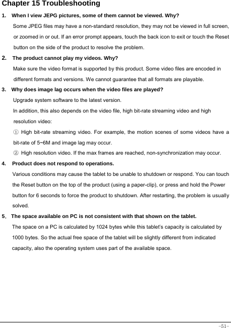  -51- Chapter 15 Troubleshooting   1.   When I view JEPG pictures, some of them cannot be viewed. Why? Some JPEG files may have a non-standard resolution, they may not be viewed in full screen, or zoomed in or out. If an error prompt appears, touch the back icon to exit or touch the Reset button on the side of the product to resolve the problem.  2.  The product cannot play my videos. Why? Make sure the video format is supported by this product. Some video files are encoded in different formats and versions. We cannot guarantee that all formats are playable.   3.    Why does image lag occurs when the video files are played? Upgrade system software to the latest version. In addition, this also depends on the video file, high bit-rate streaming video and high resolution video: ① High bit-rate streaming video. For example, the motion scenes of some videos have a bit-rate of 5~6M and image lag may occur. ② High resolution video. If the max frames are reached, non-synchronization may occur. 4. Product does not respond to operations.     Various conditions may cause the tablet to be unable to shutdown or respond. You can touch the Reset button on the top of the product (using a paper-clip), or press and hold the Power button for 6 seconds to force the product to shutdown. After restarting, the problem is usually solved. 5． The space available on PC is not consistent with that shown on the tablet.   The space on a PC is calculated by 1024 bytes while this tablet’s capacity is calculated by 1000 bytes. So the actual free space of the tablet will be slightly different from indicated capacity, also the operating system uses part of the available space. 