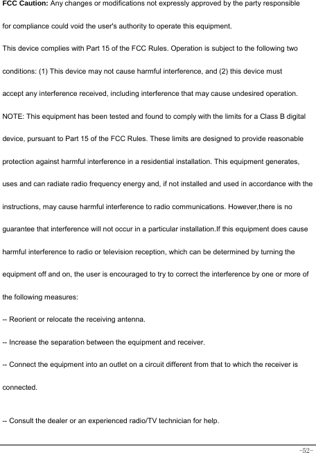  -52- FCC Caution: Any changes or modifications not expressly approved by the party responsible for compliance could void the user&apos;s authority to operate this equipment. This device complies with Part 15 of the FCC Rules. Operation is subject to the following two conditions: (1) This device may not cause harmful interference, and (2) this device must accept any interference received, including interference that may cause undesired operation. NOTE: This equipment has been tested and found to comply with the limits for a Class B digital device, pursuant to Part 15 of the FCC Rules. These limits are designed to provide reasonable protection against harmful interference in a residential installation. This equipment generates, uses and can radiate radio frequency energy and, if not installed and used in accordance with the instructions, may cause harmful interference to radio communications. However,there is no guarantee that interference will not occur in a particular installation.If this equipment does cause harmful interference to radio or television reception, which can be determined by turning the equipment off and on, the user is encouraged to try to correct the interference by one or more of the following measures: -- Reorient or relocate the receiving antenna. -- Increase the separation between the equipment and receiver. -- Connect the equipment into an outlet on a circuit different from that to which the receiver is connected. -- Consult the dealer or an experienced radio/TV technician for help. 