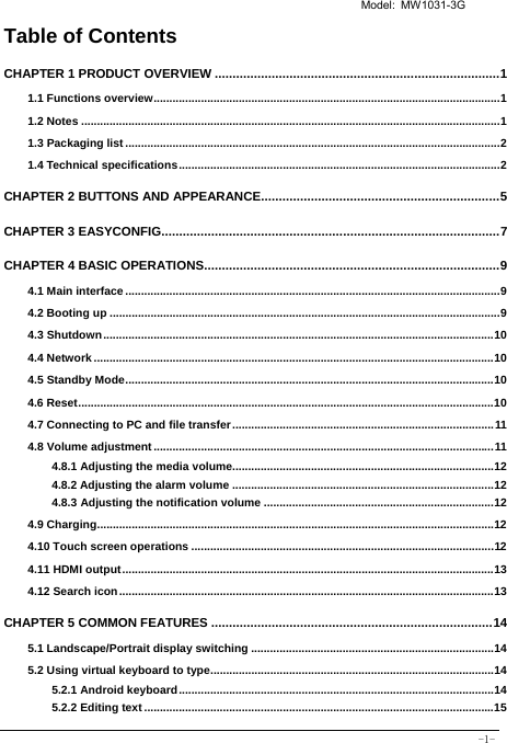   Model: MW1031-3G -1- Table of Contents CHAPTER 1 PRODUCT OVERVIEW ................................................................................ 11.1 Functions overview .............................................................................................................. 11.2 Notes ..................................................................................................................................... 11.3 Packaging list ....................................................................................................................... 21.4 Technical specifications ...................................................................................................... 2CHAPTER 2 BUTTONS AND APPEARANCE................................................................... 5CHAPTER 3 EASYCONFIG............................................................................................... 7CHAPTER 4 BASIC OPERATIONS ................................................................................... 94.1 Main interface ....................................................................................................................... 94.2 Booting up ............................................................................................................................ 94.3 Shutdown ............................................................................................................................ 104.4 Network ............................................................................................................................... 104.5 Standby Mode ..................................................................................................................... 104.6 Reset .................................................................................................................................... 104.7 Connecting to PC and file transfer ................................................................................... 114.8 Volume adjustment ............................................................................................................ 114.8.1 Adjusting the media volume................................................................................... 124.8.2 Adjusting the alarm volume ................................................................................... 124.8.3 Adjusting the notification volume ......................................................................... 124.9 Charging .............................................................................................................................. 124.10 Touch screen operations ................................................................................................ 124.11 HDMI output ...................................................................................................................... 134.12 Search icon ....................................................................................................................... 13CHAPTER 5 COMMON FEATURES ............................................................................... 145.1 Landscape/Portrait display switching ............................................................................. 145.2 Using virtual keyboard to type .......................................................................................... 145.2.1 Android keyboard .................................................................................................... 145.2.2 Editing text ............................................................................................................... 15