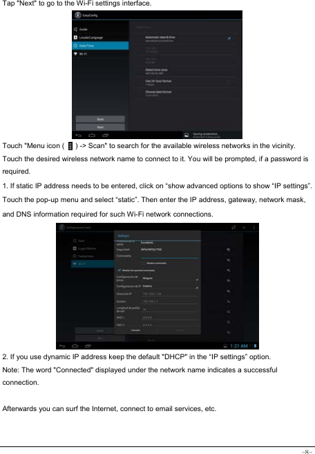  -8- Tap &quot;Next&quot; to go to the Wi-Fi settings interface.             Touch &quot;Menu icon (      ) -&gt; Scan&quot; to search for the available wireless networks in the vicinity. Touch the desired wireless network name to connect to it. You will be prompted, if a password is required.  1. If static IP address needs to be entered, click on “show advanced options to show “IP settings”. Touch the pop-up menu and select “static”. Then enter the IP address, gateway, network mask, and DNS information required for such Wi-Fi network connections.          2. If you use dynamic IP address keep the default &quot;DHCP&quot; in the “IP settings” option. Note: The word &quot;Connected&quot; displayed under the network name indicates a successful connection.   Afterwards you can surf the Internet, connect to email services, etc.  