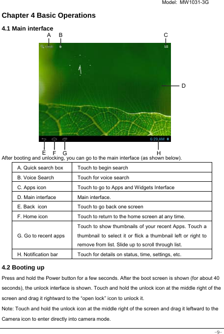   Model: MW1031-3G -9- Chapter 4 Basic Operations 4.1 Main interface            After booting and unlocking, you can go to the main interface (as shown below).   A. Quick search box Touch to begin search B. Voice Search  Touch for voice search C. Apps icon Touch to go to Apps and Widgets Interface D. Main interface  Main interface. E. Back icon Touch to go back one screen F. Home icon  Touch to return to the home screen at any time. G. Go to recent appsTouch to show thumbnails of your recent Apps. Touch a thumbnail to select it or flick a thumbnail left or right to remove from list. Slide up to scroll through list. H. Notification bar Touch for details on status, time, settings, etc. 4.2 Booting up Press and hold the Power button for a few seconds. After the boot screen is shown (for about 40 seconds), the unlock interface is shown. Touch and hold the unlock icon at the middle right of the screen and drag it rightward to the “open lock” icon to unlock it.   Note: Touch and hold the unlock icon at the middle right of the screen and drag it leftward to the Camera icon to enter directly into camera mode.  F E CBA DHG