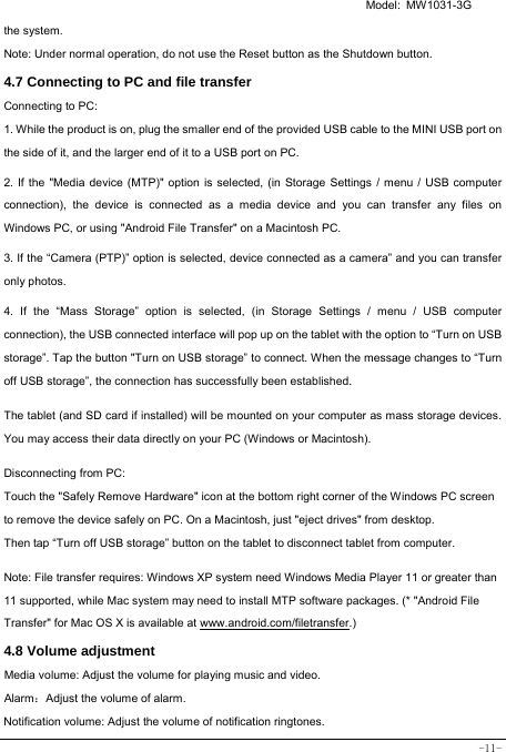  Model: MW1031-3G -11- the system. Note: Under normal operation, do not use the Reset button as the Shutdown button. 4.7 Connecting to PC and file transfer  Connecting to PC:     1. While the product is on, plug the smaller end of the provided USB cable to the MINI USB port on the side of it, and the larger end of it to a USB port on PC.    2. If the &quot;Media device (MTP)&quot; option is selected, (in Storage Settings / menu / USB computer connection), the device is connected as a media device and you can transfer any files on Windows PC, or using &quot;Android File Transfer&quot; on a Macintosh PC.    3. If the “Camera (PTP)” option is selected, device connected as a camera” and you can transfer only photos.    4. If the “Mass Storage” option is selected, (in Storage Settings / menu / USB computer connection), the USB connected interface will pop up on the tablet with the option to “Turn on USB storage”. Tap the button &quot;Turn on USB storage” to connect. When the message changes to “Turn off USB storage”, the connection has successfully been established.  The tablet (and SD card if installed) will be mounted on your computer as mass storage devices. You may access their data directly on your PC (Windows or Macintosh).    Disconnecting from PC: Touch the &quot;Safely Remove Hardware&quot; icon at the bottom right corner of the Windows PC screen to remove the device safely on PC. On a Macintosh, just &quot;eject drives&quot; from desktop. Then tap “Turn off USB storage” button on the tablet to disconnect tablet from computer.    Note: File transfer requires: Windows XP system need Windows Media Player 11 or greater than 11 supported, while Mac system may need to install MTP software packages. (* &quot;Android File Transfer&quot; for Mac OS X is available at www.android.com/filetransfer.)  4.8 Volume adjustment  Media volume: Adjust the volume for playing music and video. Alarm：Adjust the volume of alarm. Notification volume: Adjust the volume of notification ringtones.  