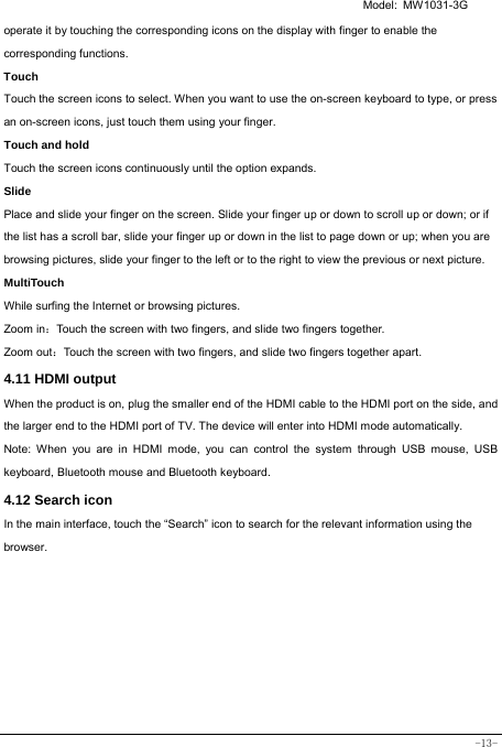   Model: MW1031-3G -13- operate it by touching the corresponding icons on the display with finger to enable the corresponding functions.  Touch  Touch the screen icons to select. When you want to use the on-screen keyboard to type, or press an on-screen icons, just touch them using your finger. Touch and hold   Touch the screen icons continuously until the option expands.  Slide   Place and slide your finger on the screen. Slide your finger up or down to scroll up or down; or if the list has a scroll bar, slide your finger up or down in the list to page down or up; when you are browsing pictures, slide your finger to the left or to the right to view the previous or next picture.   MultiTouch While surfing the Internet or browsing pictures. Zoom in：Touch the screen with two fingers, and slide two fingers together. Zoom out：Touch the screen with two fingers, and slide two fingers together apart. 4.11 HDMI output When the product is on, plug the smaller end of the HDMI cable to the HDMI port on the side, and the larger end to the HDMI port of TV. The device will enter into HDMI mode automatically.   Note: When you are in HDMI mode, you can control the system through USB mouse, USB keyboard, Bluetooth mouse and Bluetooth keyboard. 4.12 Search icon   In the main interface, touch the “Search” icon to search for the relevant information using the browser.  