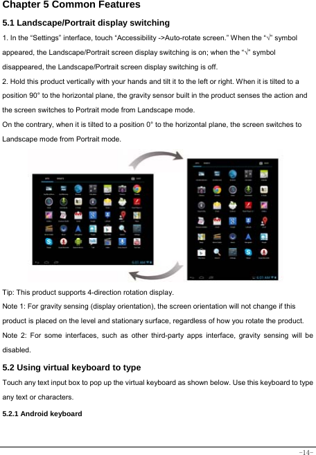  -14- Chapter 5 Common Features 5.1 Landscape/Portrait display switching   1. In the “Settings” interface, touch “Accessibility -&gt;Auto-rotate screen.” When the “√” symbol appeared, the Landscape/Portrait screen display switching is on; when the “√” symbol disappeared, the Landscape/Portrait screen display switching is off.   2. Hold this product vertically with your hands and tilt it to the left or right. When it is tilted to a position 90° to the horizontal plane, the gravity sensor built in the product senses the action and the screen switches to Portrait mode from Landscape mode.   On the contrary, when it is tilted to a position 0° to the horizontal plane, the screen switches to Landscape mode from Portrait mode.            Tip: This product supports 4-direction rotation display.   Note 1: For gravity sensing (display orientation), the screen orientation will not change if this product is placed on the level and stationary surface, regardless of how you rotate the product.     Note 2: For some interfaces, such as other third-party apps interface, gravity sensing will be disabled.   5.2 Using virtual keyboard to type Touch any text input box to pop up the virtual keyboard as shown below. Use this keyboard to type any text or characters.     5.2.1 Android keyboard   