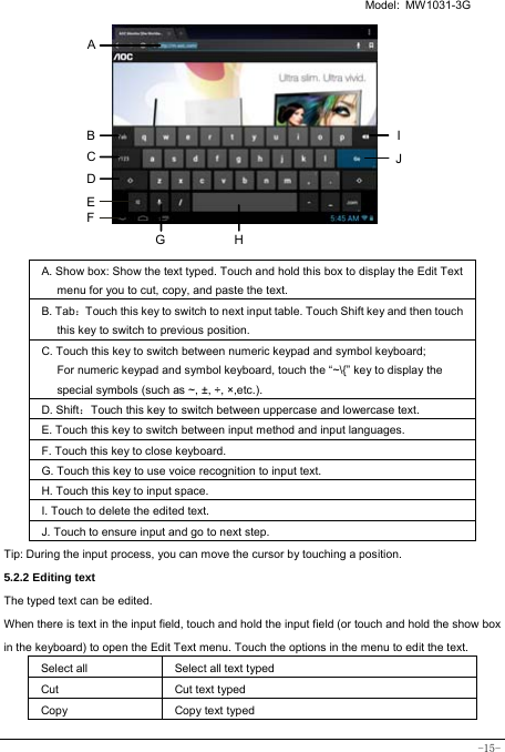   Model: MW1031-3G -15-          A. Show box: Show the text typed. Touch and hold this box to display the Edit Text menu for you to cut, copy, and paste the text.   B. Tab：Touch this key to switch to next input table. Touch Shift key and then touch this key to switch to previous position. C. Touch this key to switch between numeric keypad and symbol keyboard; For numeric keypad and symbol keyboard, touch the “~\{” key to display the special symbols (such as ~, ±, ÷, ×,etc.).   D. Shift：Touch this key to switch between uppercase and lowercase text.  E. Touch this key to switch between input method and input languages. F. Touch this key to close keyboard. G. Touch this key to use voice recognition to input text. H. Touch this key to input space.   I. Touch to delete the edited text.  J. Touch to ensure input and go to next step.  Tip: During the input process, you can move the cursor by touching a position.   5.2.2 Editing text   The typed text can be edited. When there is text in the input field, touch and hold the input field (or touch and hold the show box in the keyboard) to open the Edit Text menu. Touch the options in the menu to edit the text.   Select all   Select all text typed Cut      Cut text typed  Copy   Copy text typed  A HGI B JC D E F 