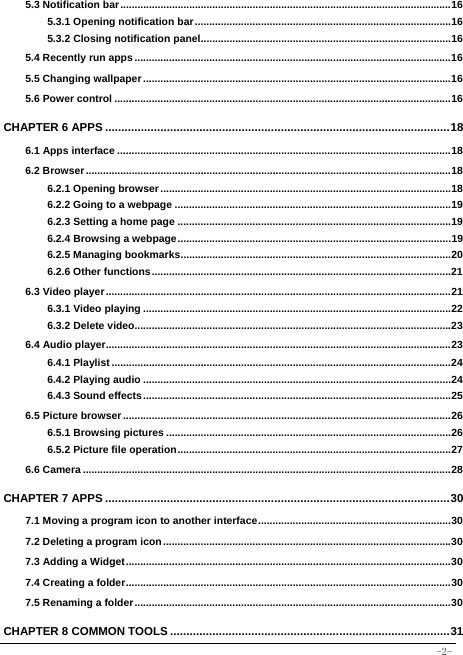  -2- 5.3 Notification bar ................................................................................................................... 165.3.1 Opening notification bar ......................................................................................... 165.3.2 Closing notification panel ....................................................................................... 165.4 Recently run apps .............................................................................................................. 165.5 Changing wallpaper ........................................................................................................... 165.6 Power control ..................................................................................................................... 16CHAPTER 6 APPS .......................................................................................................... 186.1 Apps interface .................................................................................................................... 186.2 Browser ............................................................................................................................... 186.2.1 Opening browser ..................................................................................................... 186.2.2 Going to a webpage ................................................................................................ 196.2.3 Setting a home page ............................................................................................... 196.2.4 Browsing a webpage ............................................................................................... 196.2.5 Managing bookmarks .............................................................................................. 206.2.6 Other functions ........................................................................................................ 216.3 Video player ........................................................................................................................ 216.3.1 Video playing ........................................................................................................... 226.3.2 Delete video.............................................................................................................. 236.4 Audio player........................................................................................................................ 236.4.1 Playlist ...................................................................................................................... 246.4.2 Playing audio ........................................................................................................... 246.4.3 Sound effects ........................................................................................................... 256.5 Picture browser .................................................................................................................. 266.5.1 Browsing pictures ................................................................................................... 266.5.2 Picture file operation ............................................................................................... 276.6 Camera ................................................................................................................................ 28CHAPTER 7 APPS .......................................................................................................... 307.1 Moving a program icon to another interface ................................................................... 307.2 Deleting a program icon .................................................................................................... 307.3 Adding a Widget ................................................................................................................. 307.4 Creating a folder ................................................................................................................. 307.5 Renaming a folder .............................................................................................................. 30CHAPTER 8 COMMON TOOLS ...................................................................................... 31